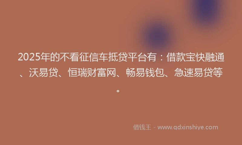 2025年的不看征信车抵贷平台有：借款宝快融通、沃易贷、恒瑞财富网、畅易钱包、急速易贷等。