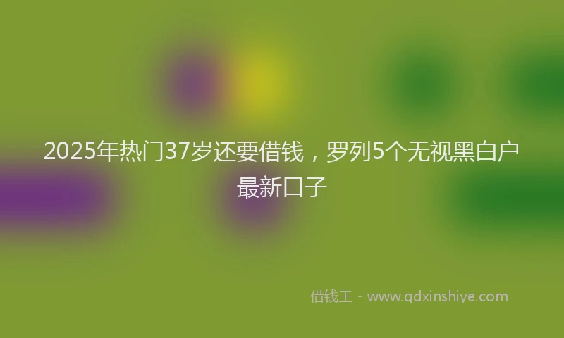 2025年热门37岁还要借钱，罗列5个无视黑白户最新口子