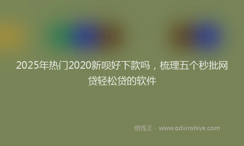 2025年热门2020新呗好下款吗，梳理五个秒批网贷轻松贷的软件