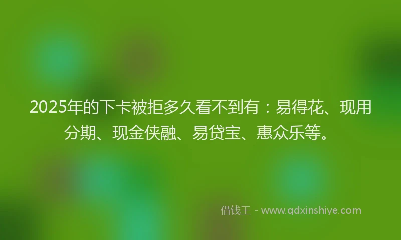2025年的下卡被拒多久看不到有：易得花、现用分期、现金侠融、易贷宝、惠众乐等。