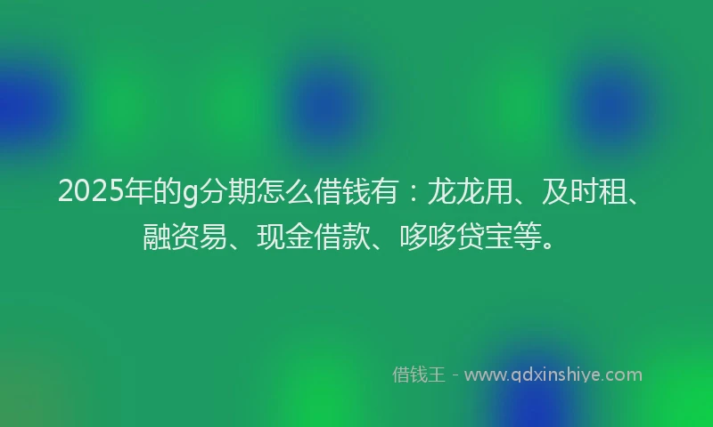 2025年的g分期怎么借钱有：龙龙用、及时租、融资易、现金借款、哆哆贷宝等。