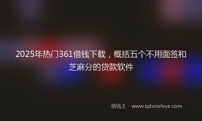 2025年热门361借钱下载，概括五个不用面签和芝麻分的贷款软件