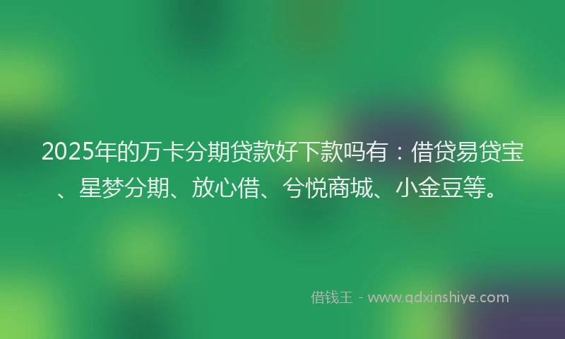 2025年的万卡分期贷款好下款吗有:借贷易贷宝、星梦分期、放心借、兮悦商城、小金豆等。
