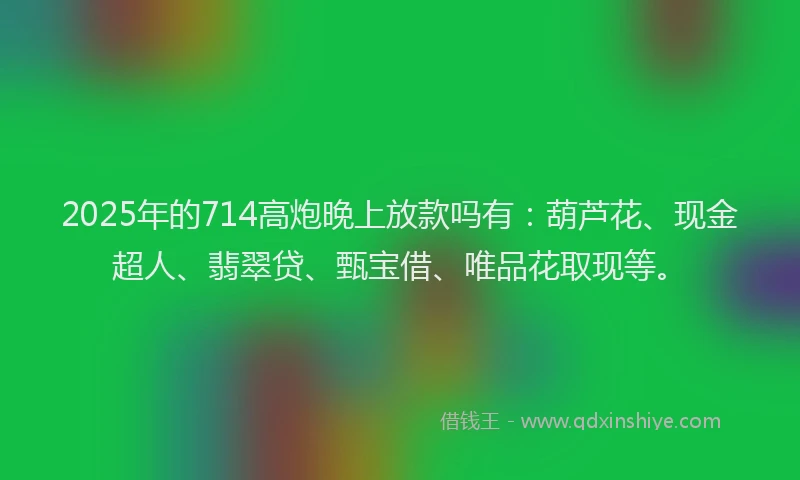 2025年的714高炮晚上放款吗有：葫芦花、现金超人、翡翠贷、甄宝借、唯品花取现等。