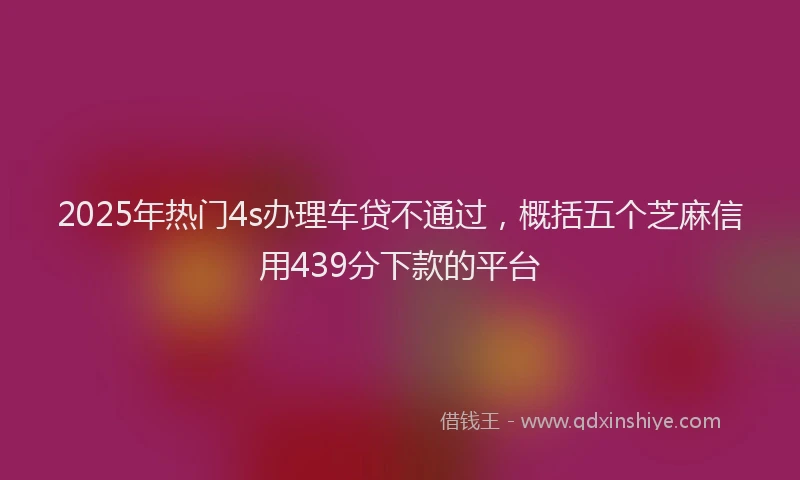 2025年热门4s办理车贷不通过，概括五个芝麻信用439分下款的平台