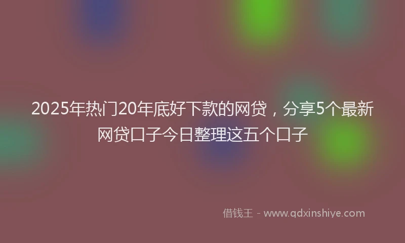 2025年热门20年底好下款的网贷，分享5个最新网贷口子今日整理这五个口子