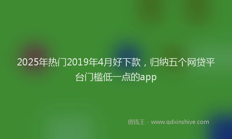 2025年热门2019年4月好下款，归纳五个网贷平台门槛低一点的app