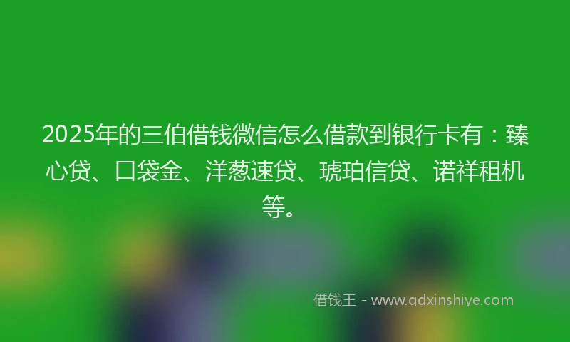 2025年的三伯借钱微信怎么借款到银行卡有：臻心贷、口袋金、洋葱速贷、琥珀信贷、诺祥租机等。
