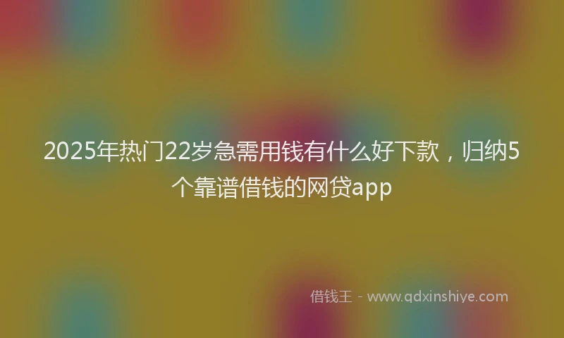 2025年热门22岁急需用钱有什么好下款，归纳5个靠谱借钱的网贷app