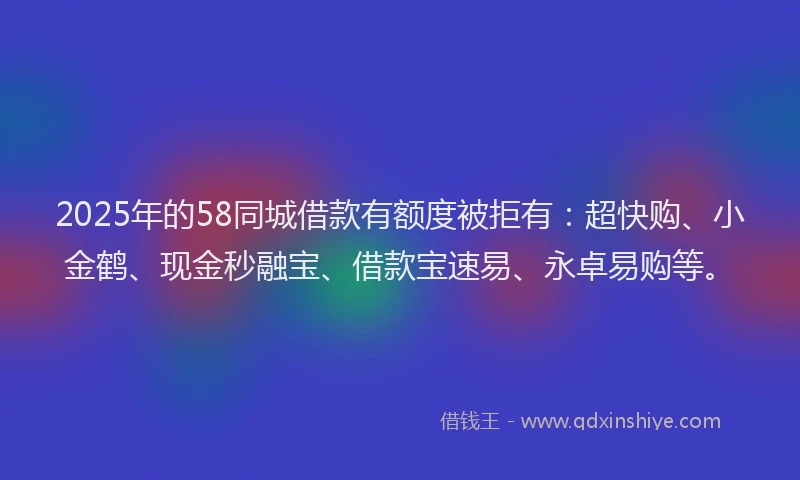 2025年的58同城借款有额度被拒有：超快购、小金鹤、现金秒融宝、借款宝速易、永卓易购等。