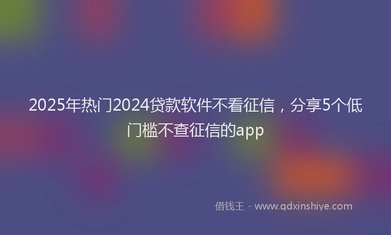 2025年热门2024贷款软件不看征信，分享5个低门槛不查征信的app