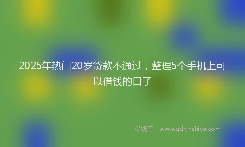 2025年热门20岁贷款不通过，整理5个手机上可以借钱的口子
