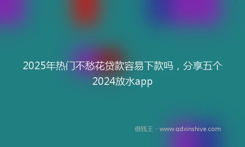 2025年热门不愁花贷款容易下款吗，分享五个2024放水app
