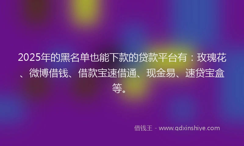 2025年的黑名单也能下款的贷款平台有：玫瑰花、微博借钱、借款宝速借通、现金易、速贷宝盒等。