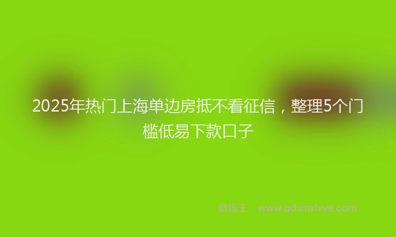 2025年热门上海单边房抵不看征信，整理5个门槛低易下款口子