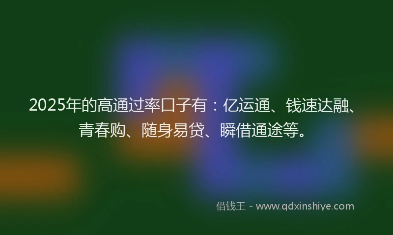 2025年的高通过率口子有：亿运通、钱速达融、青春购、随身易贷、瞬借通途等。