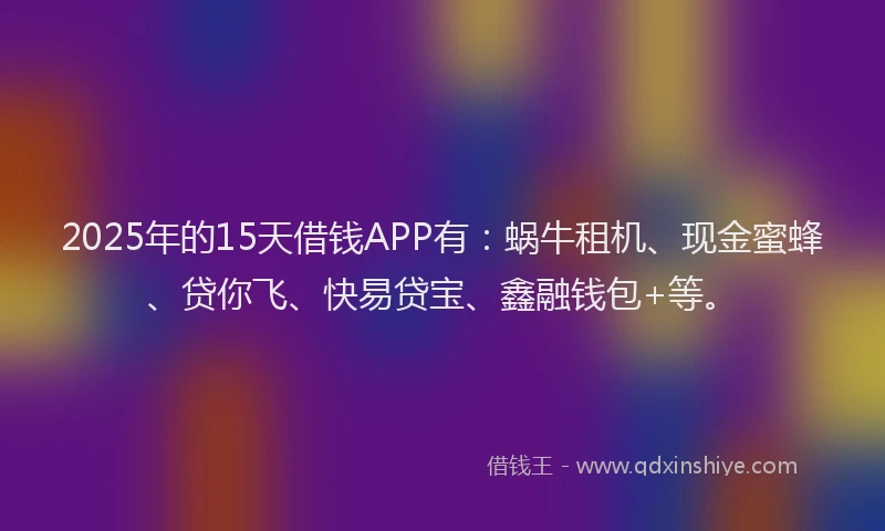 2025年的15天借钱APP有：蜗牛租机、现金蜜蜂、贷你飞、快易贷宝、鑫融钱包+等。