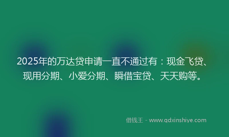 2025年的万达贷申请一直不通过有：现金飞贷、现用分期、小爱分期、瞬借宝贷、天天购等。