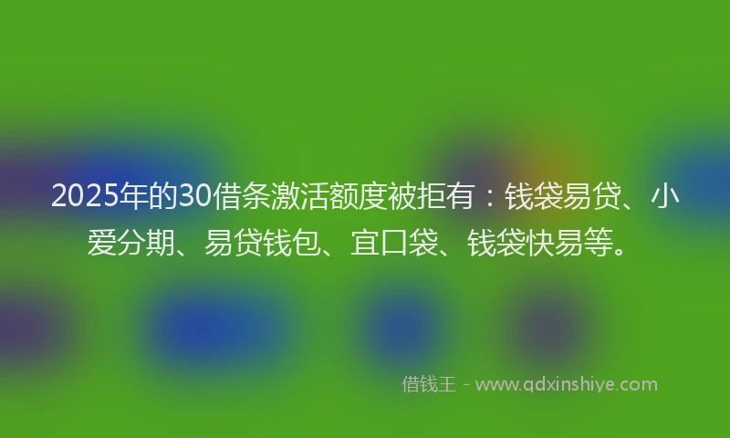 2025年的30借条激活额度被拒有：钱袋易贷、小爱分期、易贷钱包、宜口袋、钱袋快易等。