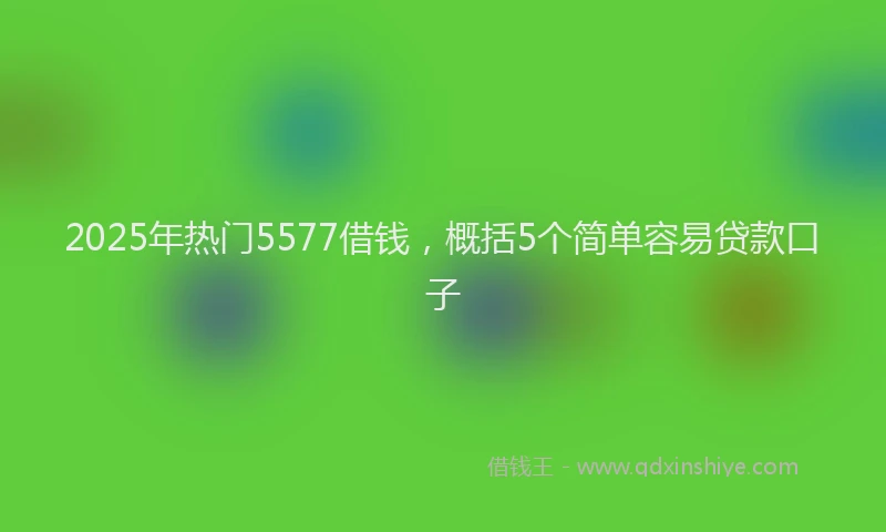 2025年热门5577借钱，概括5个简单容易贷款口子