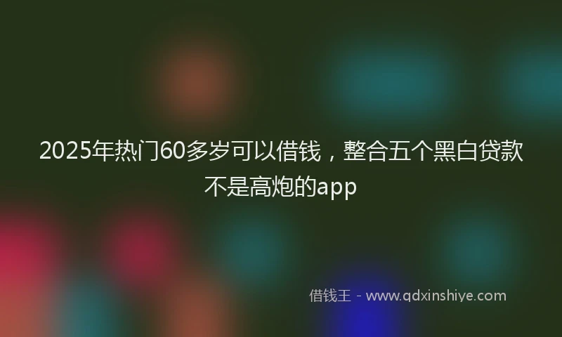2025年热门60多岁可以借钱，整合五个黑白贷款不是高炮的app