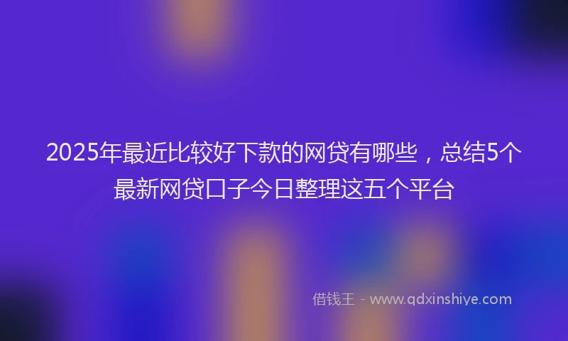 2025年最近比较好下款的网贷有哪些，总结5个最新网贷口子今日整理这五个平台