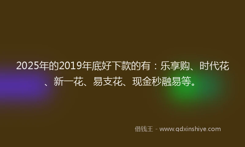 2025年的2019年底好下款的有：乐享购、时代花、新一花、易支花、现金秒融易等。