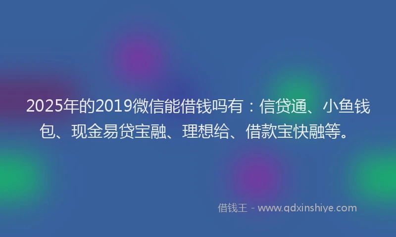 2025年的2019微信能借钱吗有：信贷通、小鱼钱包、现金易贷宝融、理想给、借款宝快融等。
