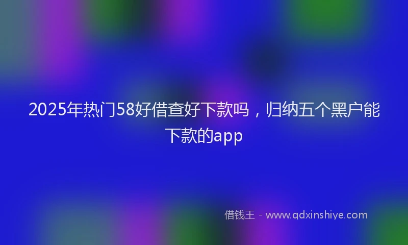 2025年热门58好借查好下款吗，归纳五个黑户能下款的app