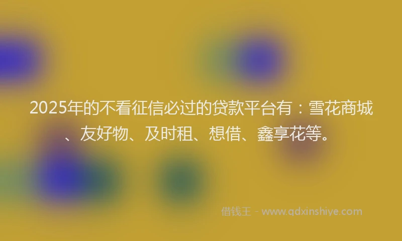 2025年的不看征信必过的贷款平台有：雪花商城、友好物、及时租、想借、鑫享花等。