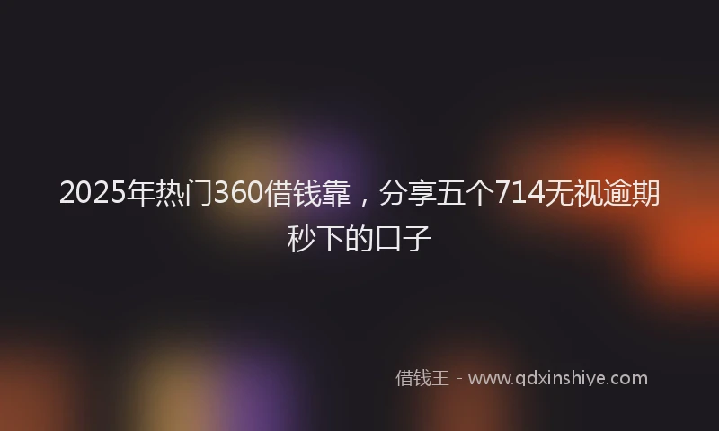 2025年热门360借钱靠，分享五个714无视逾期秒下的口子