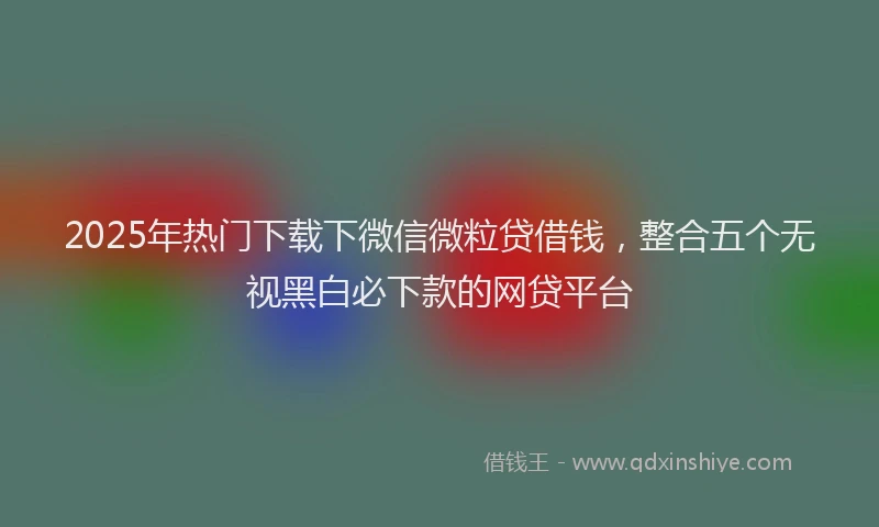2025年热门下载下微信微粒贷借钱，整合五个无视黑白必下款的网贷平台
