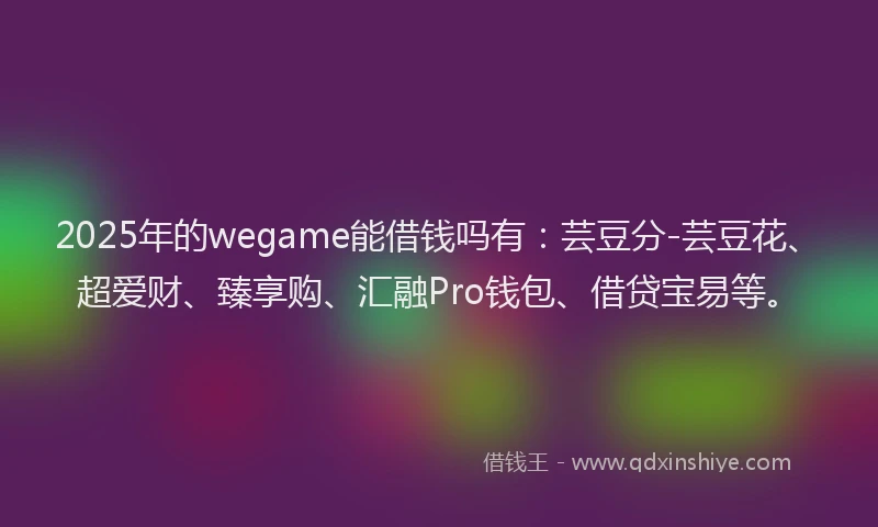 2025年的wegame能借钱吗有：芸豆分-芸豆花、超爱财、臻享购、汇融Pro钱包、借贷宝易等。