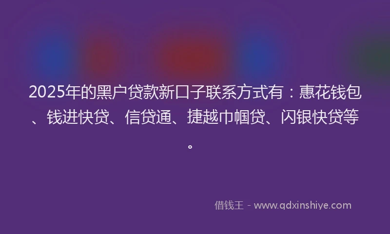 2025年的黑户贷款新口子联系方式有：惠花钱包、钱进快贷、信贷通、捷越巾帼贷、闪银快贷等。