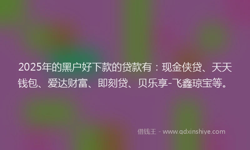 2025年的黑户好下款的贷款有：现金侠贷、天天钱包、爱达财富、即刻贷、贝乐享-飞鑫琼宝等。