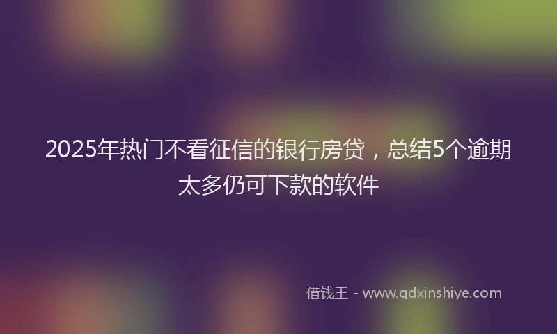 2025年热门不看征信的银行房贷，总结5个逾期太多仍可下款的软件