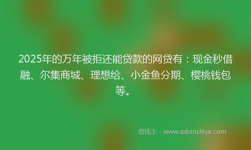 2025年的万年被拒还能贷款的网贷有：现金秒借融、尔集商城、理想给、小金鱼分期、樱桃钱包等。