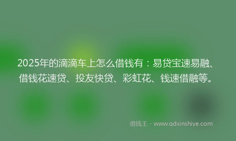 2025年的滴滴车上怎么借钱有：易贷宝速易融、借钱花速贷、投友快贷、彩虹花、钱速借融等。