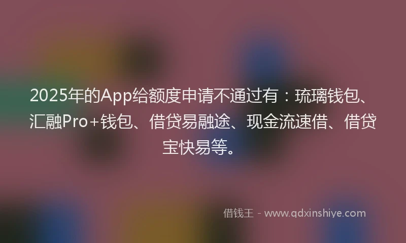 2025年的App给额度申请不通过有：琉璃钱包、汇融Pro+钱包、借贷易融途、现金流速借、借贷宝快易等。