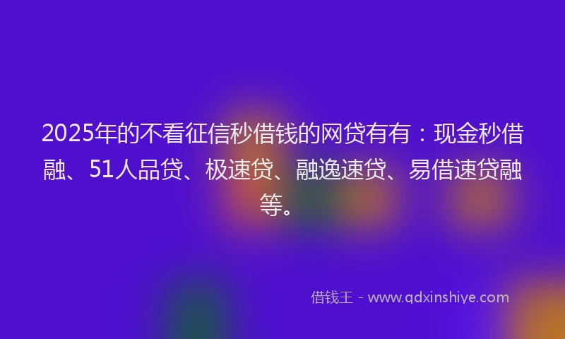 2025年的不看征信秒借钱的网贷有有：现金秒借融、51人品贷、极速贷、融逸速贷、易借速贷融等。