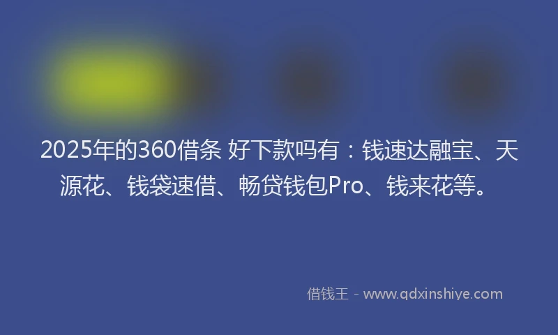 2025年的360借条 好下款吗有：钱速达融宝、天源花、钱袋速借、畅贷钱包Pro、钱来花等。