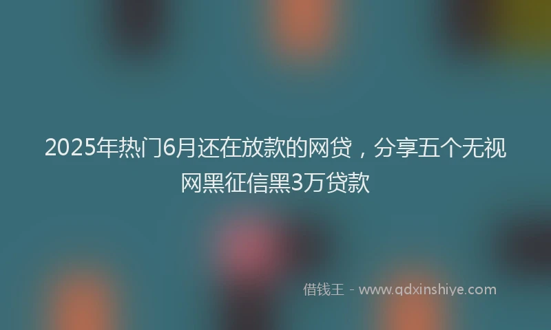 2025年热门6月还在放款的网贷，分享五个无视网黑征信黑3万贷款