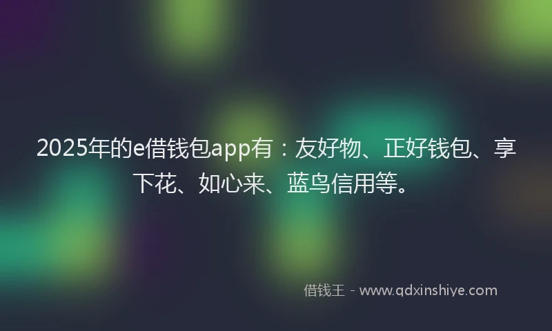 2025年的e借钱包app有：友好物、正好钱包、享下花、如心来、蓝鸟信用等。