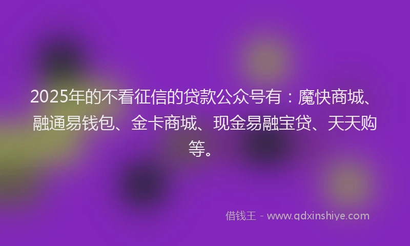 2025年的不看征信的贷款公众号有：魔快商城、融通易钱包、金卡商城、现金易融宝贷、天天购等。