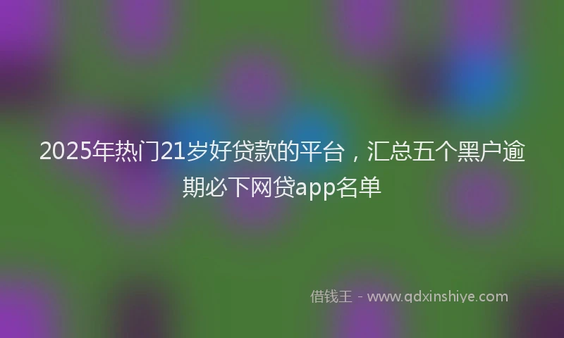 2025年热门21岁好贷款的平台，汇总五个黑户逾期必下网贷app名单