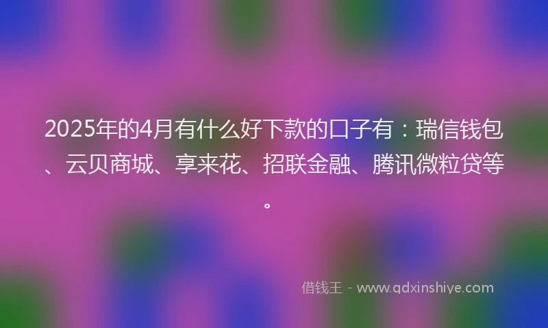 2025年的4月有什么好下款的口子有：瑞信钱包、云贝商城、享来花、招联金融、腾讯微粒贷等。