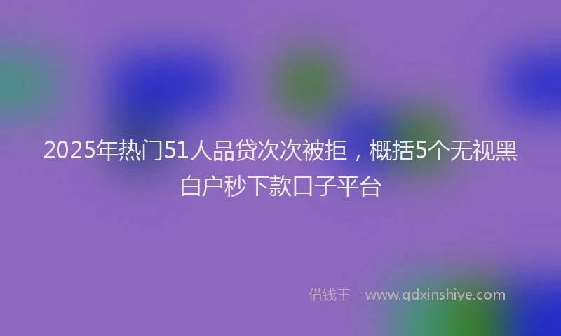 2025年热门51人品贷次次被拒，概括5个无视黑白户秒下款口子平台
