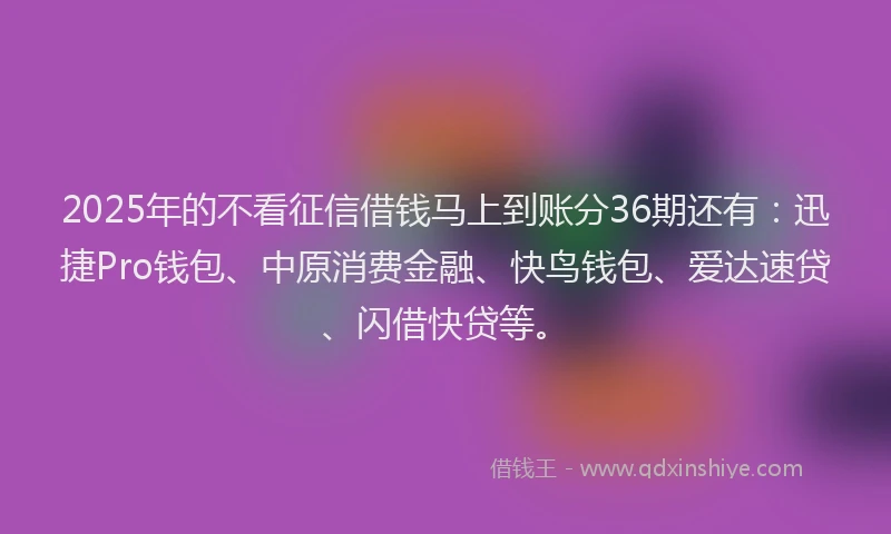 2025年的不看征信借钱马上到账分36期还有：迅捷Pro钱包、中原消费金融、快鸟钱包、爱达速贷、闪借快贷等。