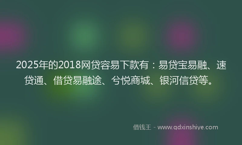 2025年的2018网贷容易下款有：易贷宝易融、速贷通、借贷易融途、兮悦商城、银河信贷等。