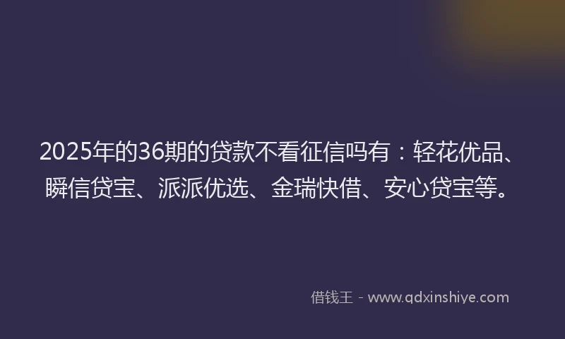 2025年的36期的贷款不看征信吗有：轻花优品、瞬信贷宝、派派优选、金瑞快借、安心贷宝等。